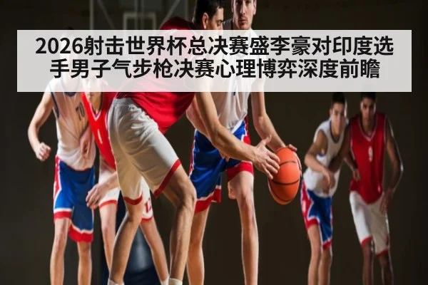 2026射击世界杯总决赛盛李豪对印度选手男子气步枪决赛心理博弈深度前瞻